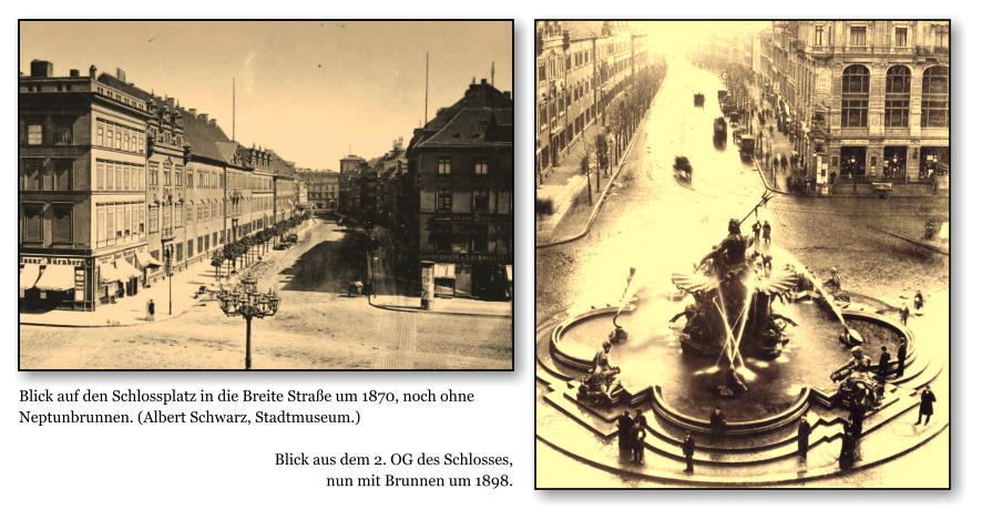 Blick auf den Schlossplatz in die Breite Strae um 1870, noch ohne Neptunbrunnen. (Albert Schwarz, Stadtmuseum.)  Blick aus dem 2. OG des Schlosses,  nun mit Brunnen um 1898.